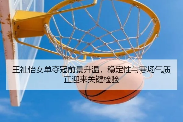 王祉怡女单夺冠前景升温，稳定性与赛场气质正迎来关键检验